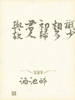 与君初相识犹如故人归多少集