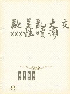 欧美乱大交xxxxx性喷潮