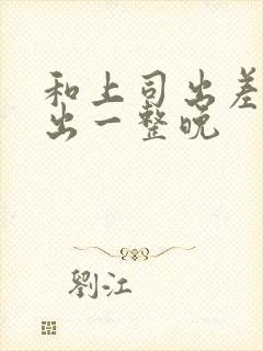 和上司出差被中出一整晚