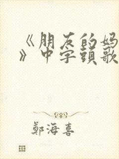 《朋友的妈妈5》中字头歌词华丽的外