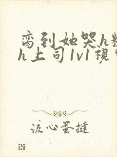 脔到她哭h粗话h上司1v1视频