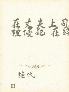 在丈夫上司面前被侵犯 在线