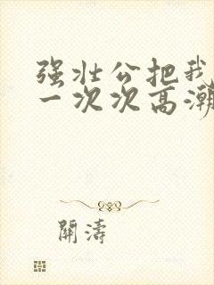 强壮公把我弄的一次次高潮