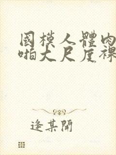 国模人体肉肉啪啪大尺度裸体