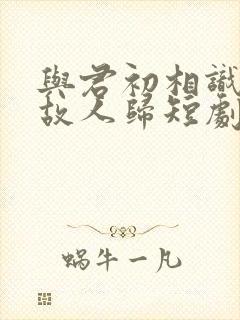 与君初相识犹如故人归短剧