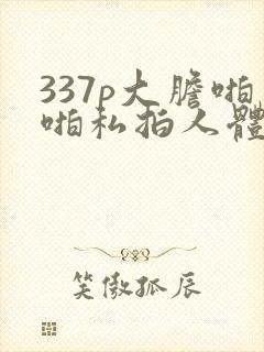 337p大胆啪啪私拍人体