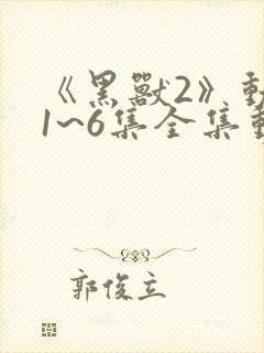 《黑兽2》动漫1~6集全集动漫免费观看