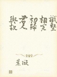 与君初相识犹如故人归完整短剧