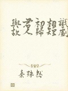 与君初相识犹如故人归短剧