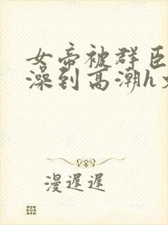 女帝被群臣伦流澡到高潮h文