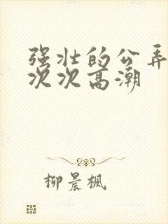 强壮的公弄得我次次高潮