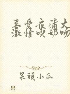 喜爱夜蒲大尺度激情吃奶吻戏床戏