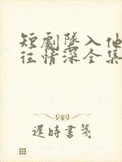 短剧坠入他的一往情深全集免费观看