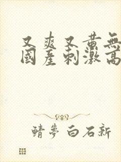 又爽又黄无遮挡国产刺激高潮