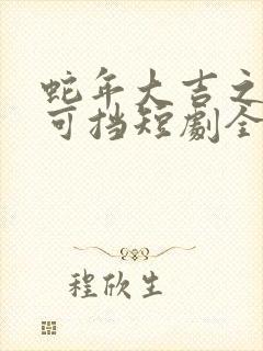 蛇年大吉之爱不可挡短剧全集免费观看