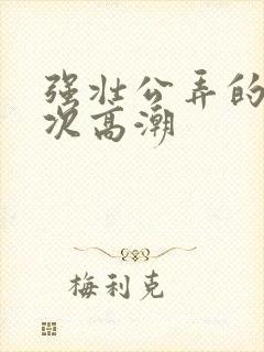 强壮公弄的我次次高潮