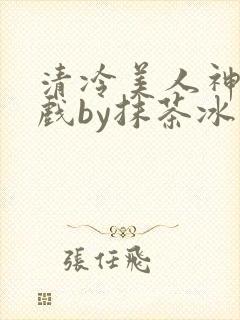 清冷美人神奇游戏by抹茶冰沙笔趣阁免费阅读