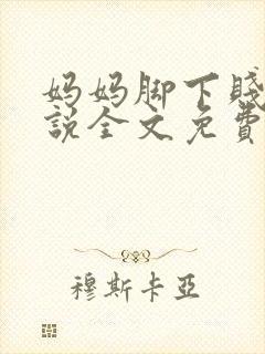 妈妈脚下贱狗小说全文免费阅读下载