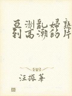 亚洲乱妇熟女爽到高潮的片