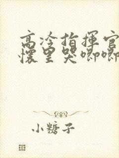 高冷指挥官在我怀里哭唧唧免费看