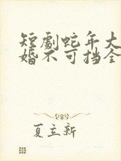 短剧蛇年大吉之婚不可挡全集免费观看高清