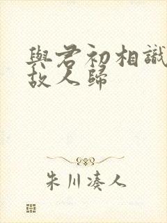 与君初相识又去故人归