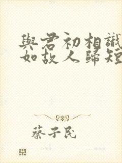 与君初相识,犹如故人归短剧