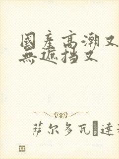 国产高潮又爽又无遮挡又