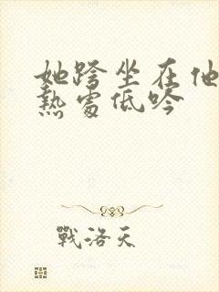 她跨坐在他的炽热处低吟
