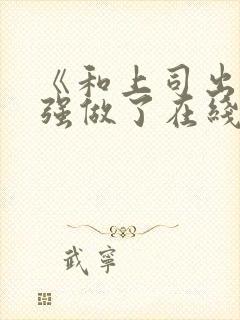 《和上司出差被强做了在线观看