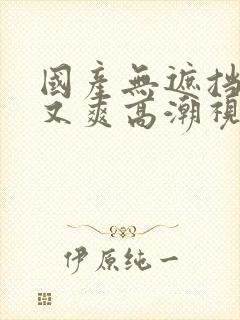 国产无遮挡又黄又爽高潮视频在线观