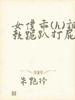 女仆乖(h)调教跪趴打屁股