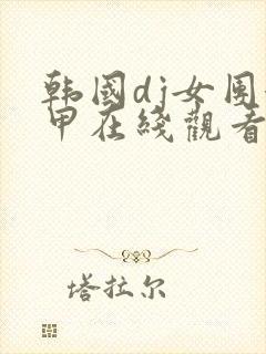 韩国dj女团卸甲在线观看韩国热舞