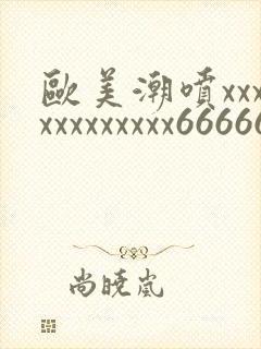 欧美潮喷xxxxxxxxxxxx66666666666
