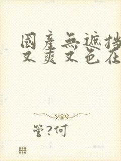 国产无遮挡又黄又爽又色在线观看