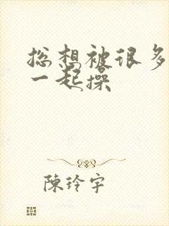 总想被很多男人一起操