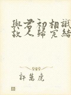 与君初相识犹如故人归完结