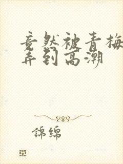 竟然被青梅竹马弄到高潮