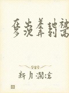 在出差地被上司多次弄到高潮的女员工