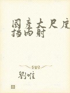 国产大尺度无遮挡内射