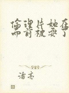 伦理片她在丈夫面前被耍了