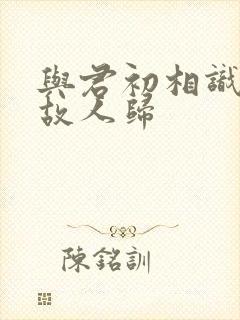 与君初相识犹若故人归