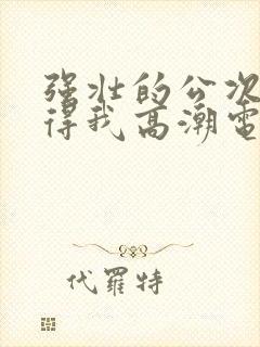 强壮的公次次弄得我高潮电影