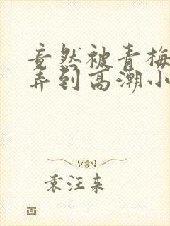 竟然被青梅竹马弄到高潮小说