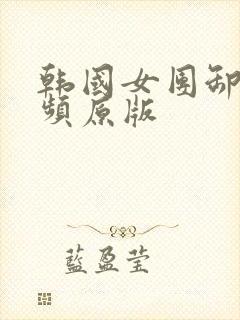 韩国女团卸甲视频原版