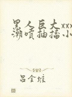 黑人巨大xxx潮喷抽搐小