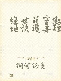 绝世萌宝傲娇爹地快追妻短剧全集