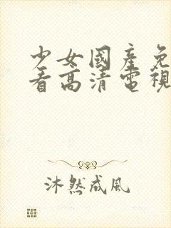 少女国产免费观看高清电视剧韩剧