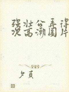 强壮公弄得我次次高潮图片