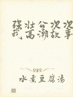 强壮公次次弄得我高潮故事